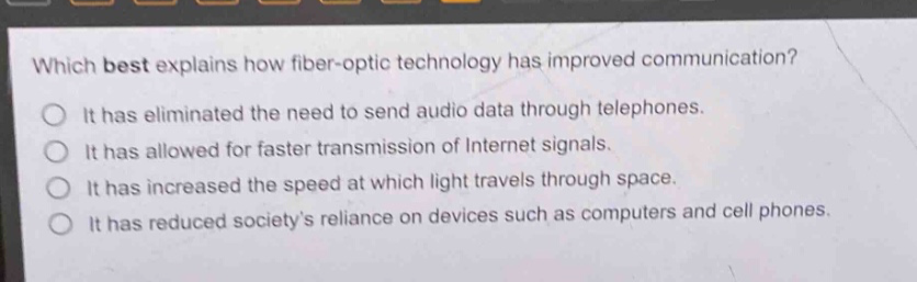 which best explains how fiber - optic technology has improved communication?\nit has eliminated the need to send audio data through telephones.\nit has allowed for faster transmission of internet signals.\nit has increased the speed at which light travels through space.\nit has reduced societys reliance on devices such as computers and cell phones.