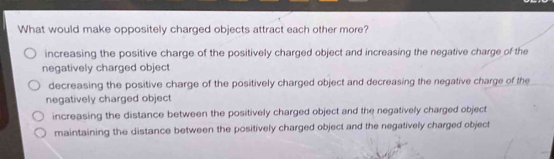what would make oppositely charged objects attract each other more?\n○ increasing the positive charge of the positively charged object and increasing the negative charge of the negatively charged object\n○ decreasing the positive charge of the positively charged object and decreasing the negative charge of the negatively charged object\n○ increasing the distance between the positively charged object and the negatively charged object\n○ maintaining the distance between the positively charged object and the negatively charged object