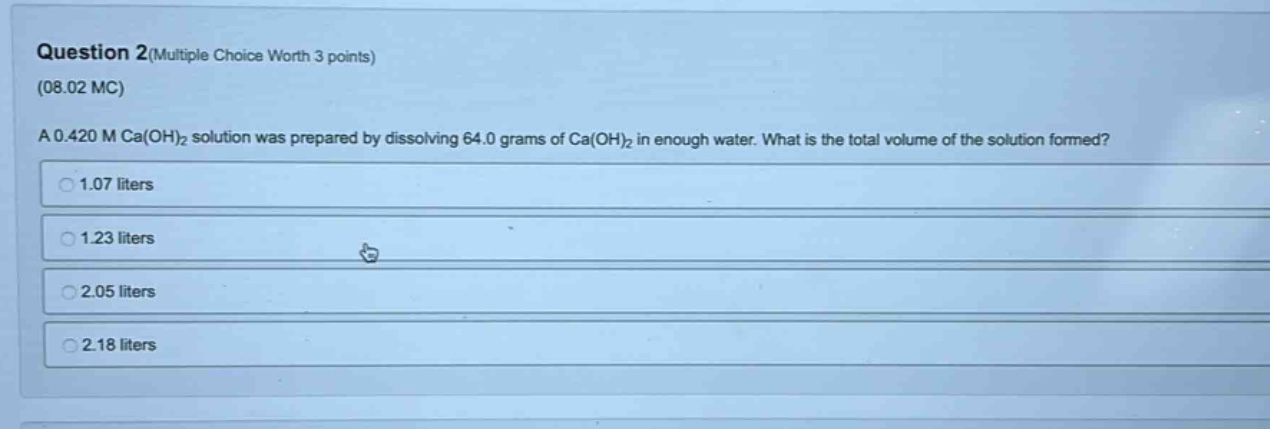 question 2(multiple choice worth 3 points)\n(08.02 mc)\na 0.420 m ca(oh)₂ solution was prepared by dissolving 64.0 grams of ca(oh)₂ in enough water. what is the total volume of the solution formed?\n1.07 liters\n1.23 liters\n2.05 liters\n2.18 liters