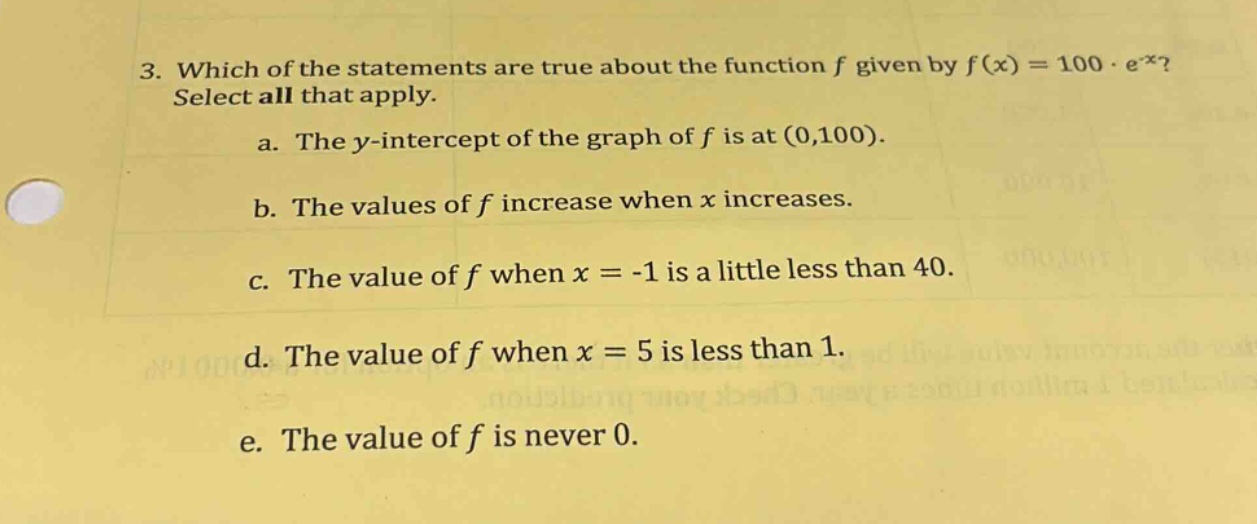 3. which of the statements are true about the function f given by f(x)=100·e^(-x)? select all that apply.\na. the y - intercept of the graph of f is at (0,100).\nb. the values of f increase when x increases.\nc. the value of f when x = - 1 is a little less than 40.\nd. the value of f when x = 5 is less than 1.\ne. the value of f is never 0.
