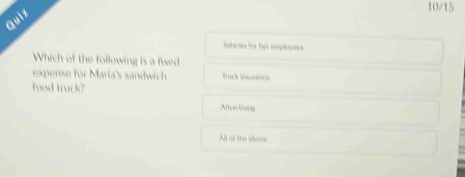 quiz\n10/15\nwhich of the following is a fixed expense for marias sandwich food truck?\nsalaries for her employees\ntruck insurance\nadvertising\nall of the above