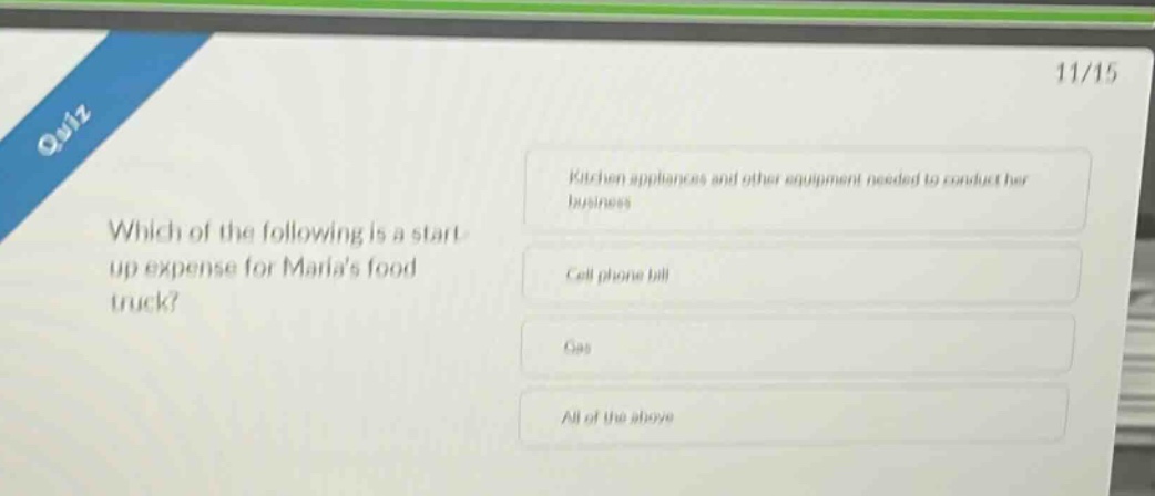 quiz\n11/15\nwhich of the following is a start - up expense for marias food truck?\nkitchen appliances and other equipment needed to conduct her business\ncell phone bill\ngas\nall of the above