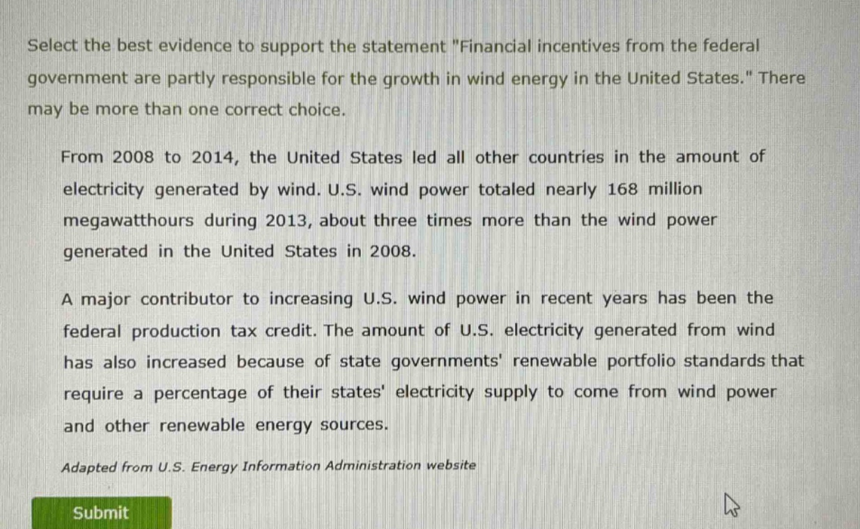 select the best evidence to support the statement \financial incentives from the federal government are partly responsible for the growth in wind energy in the united states.\ there may be more than one correct choice.\n\nfrom 2008 to 2014, the united states led all other countries in the amount of electricity generated by wind. u.s. wind power totaled nearly 168 million megawatt - hours during 2013, about three times more than the wind power generated in the united states in 2008.\n\na major contributor to increasing u.s. wind power in recent years has been the federal production tax credit. the amount of u.s. electricity generated from wind has also increased because of state governments renewable portfolio standards that require a percentage of their states electricity supply to come from wind power and other renewable energy sources.\n\nadapted from u.s. energy information administration website
