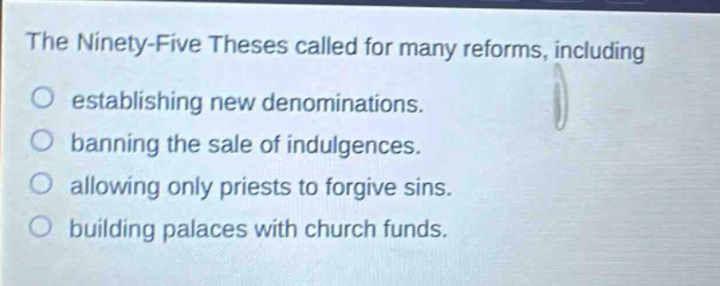 the ninety - five theses called for many reforms, including\no establishing new denominations.\no banning the sale of indulgences.\no allowing only priests to forgive sins.\no building palaces with church funds.