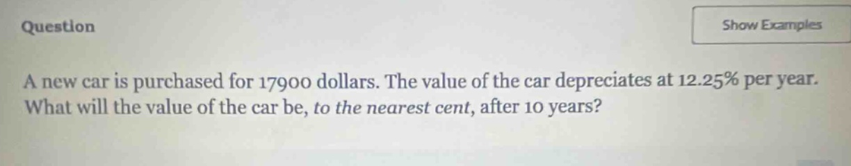 a new car is purchased for 17900 dollars. the value of the car depreciates at 12.25% per year. what will the value of the car be, to the nearest cent, after 10 years?
