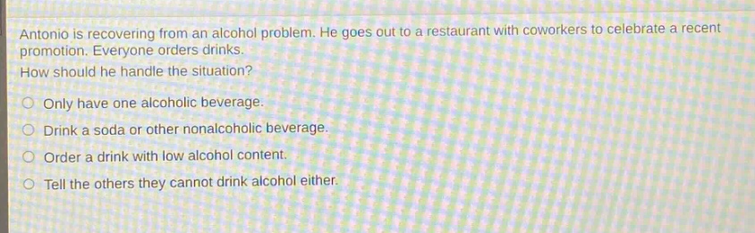 antonio is recovering from an alcohol problem. he goes out to a restaurant with coworkers to celebrate a recent promotion. everyone orders drinks. how should he handle the situation?\nonly have one alcoholic beverage.\ndrink a soda or other nonalcoholic beverage.\norder a drink with low alcohol content.\ntell the others they cannot drink alcohol either.