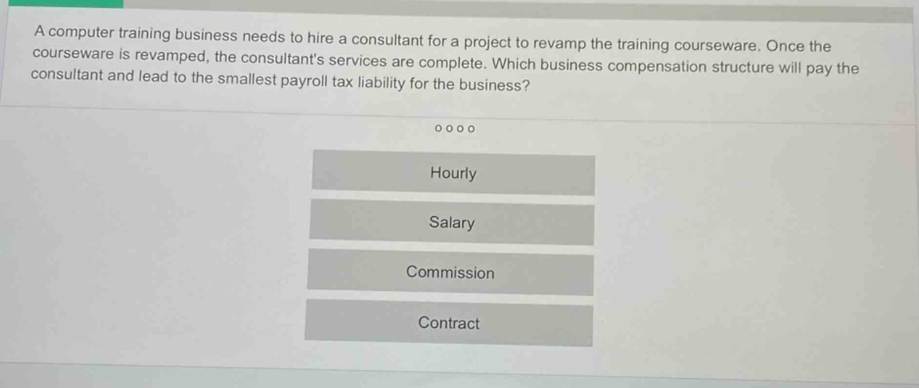 a computer training business needs to hire a consultant for a project to revamp the training courseware. once the courseware is revamped, the consultants services are complete. which business compensation structure will pay the consultant and lead to the smallest payroll tax liability for the business?\n\nhourly\n\nsalary\n\ncommission\n\ncontract