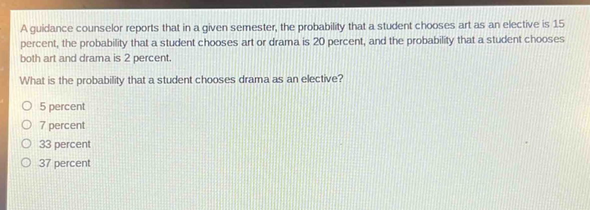 a guidance counselor reports that in a given semester, the probability that a student chooses art as an elective is 15 percent, the probability that a student chooses art or drama is 20 percent, and the probability that a student chooses both art and drama is 2 percent. what is the probability that a student chooses drama as an elective?\no 5 percent\no 7 percent\no 33 percent\no 37 percent