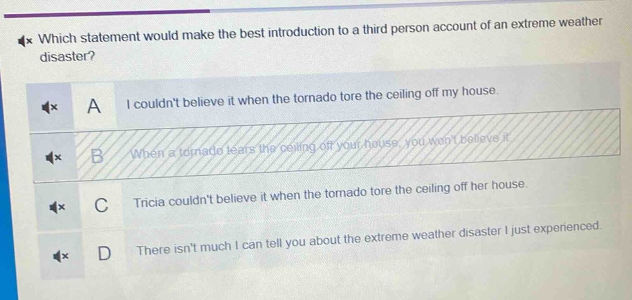which statement would make the best introduction to a third - person account of an extreme weather disaster?\na i couldnt believe it when the tornado tore the ceiling off my house.\nb when a tornado tears the ceiling off your house, you wont believe it.\nc tricia couldnt believe it when the tornado tore the ceiling off her house.\nd there isnt much i can tell you about the extreme weather disaster i just experienced.