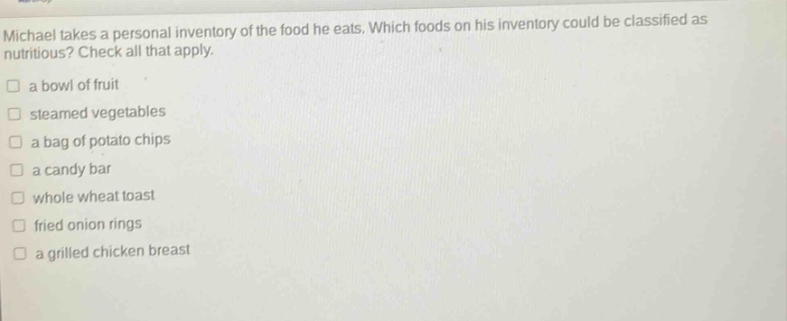michael takes a personal inventory of the food he eats. which foods on his inventory could be classified as nutritious? check all that apply.\n□ a bowl of fruit\n□ steamed vegetables\n□ a bag of potato chips\n□ a candy bar\n□ whole wheat toast\n□ fried onion rings\n□ a grilled chicken breast