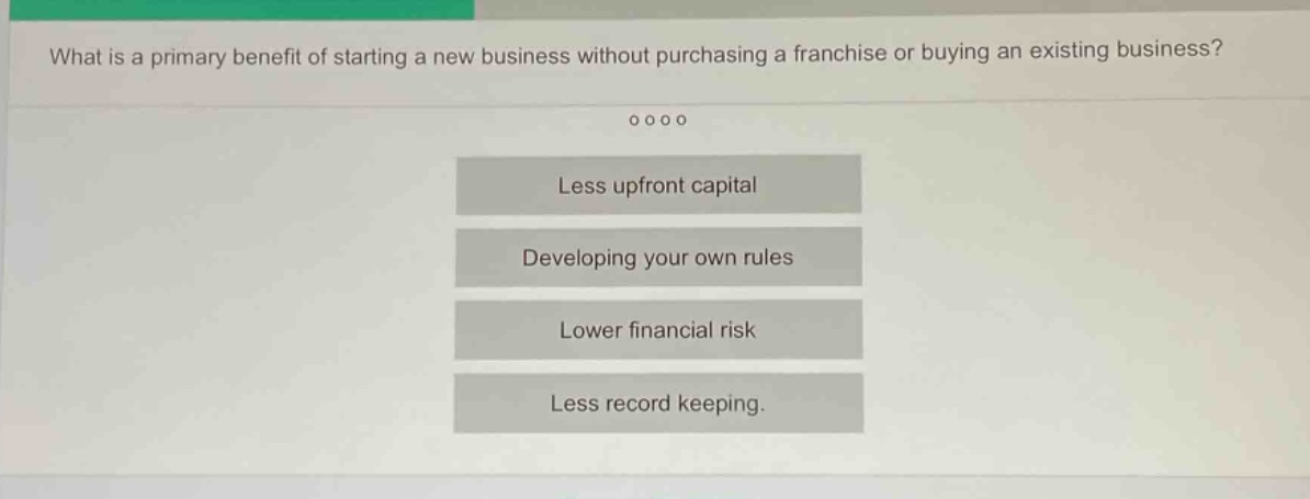 what is a primary benefit of starting a new business without purchasing a franchise or buying an existing business?\nless upfront capital\ndeveloping your own rules\nlower financial risk\nless record keeping.