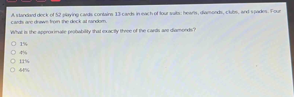 a standard deck of 52 playing cards contains 13 cards in each of four suits: hearts, diamonds, clubs, and spades. four cards are drawn from the deck at random. what is the approximate probability that exactly three of the cards are diamonds?\n1%\n4%\n11%\n44%