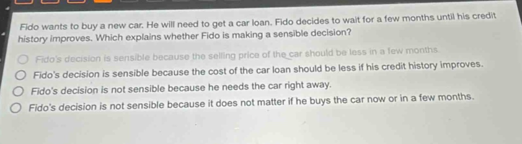 fido wants to buy a new car. he will need to get a car loan. fido decides to wait for a few months until his credit history improves. which explains whether fido is making a sensible decision?\nfidos decision is sensible because the selling price of the car should be less in a few months.\nfidos decision is sensible because the cost of the car loan should be less if his credit history improves.\nfidos decision is not sensible because he needs the car right away.\nfidos decision is not sensible because it does not matter if he buys the car now or in a few months.