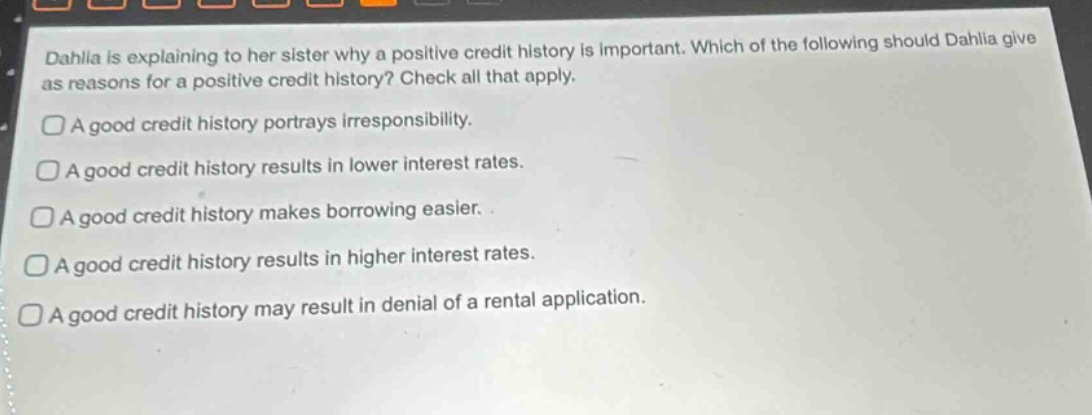 dahlia is explaining to her sister why a positive credit history is important. which of the following should dahlia give as reasons for a positive credit history? check all that apply.\na good credit history portrays irresponsibility.\na good credit history results in lower interest rates.\na good credit history makes borrowing easier.\na good credit history results in higher interest rates.\na good credit history may result in denial of a rental application.