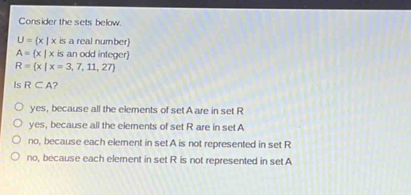 consider the sets below.\nu = {x | x is a real number}\na = {x | x is an odd integer}\nr = {x | x = 3, 7, 11, 27}\nis r ⊂ a?\no yes, because all the elements of set a are in set r\no yes, because all the elements of set r are in set a\no no, because each element in set a is not represented in set r\no no, because each element in set r is not represented in set a