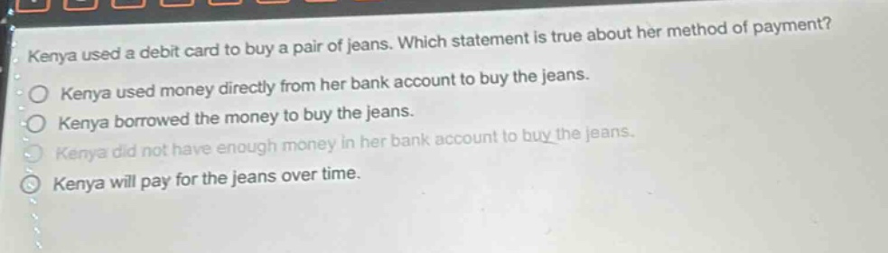 kenya used a debit card to buy a pair of jeans. which statement is true about her method of payment?\nkenya used money directly from her bank account to buy the jeans.\nkenya borrowed the money to buy the jeans.\nkenya did not have enough money in her bank account to buy the jeans.\nkenya will pay for the jeans over time.