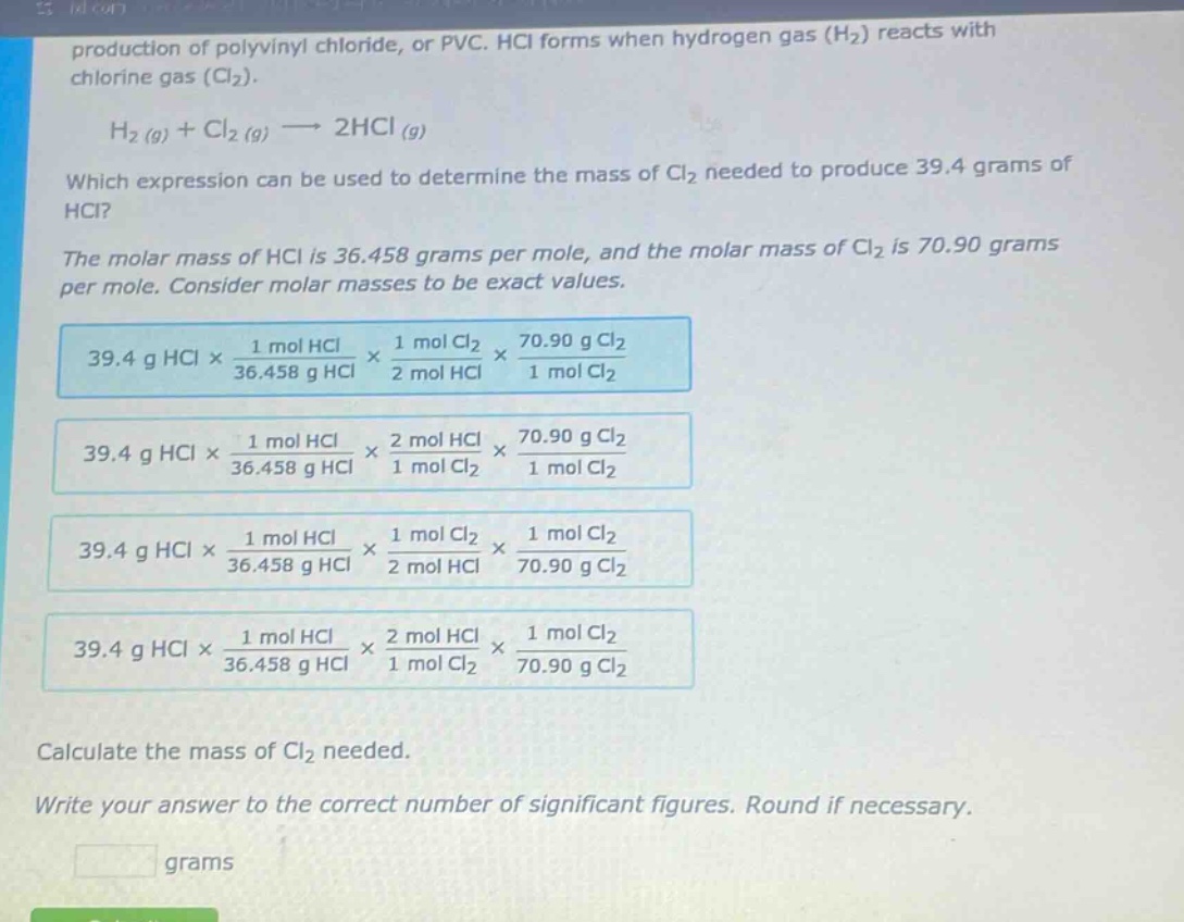 production of polyvinyl chloride, or pvc. hcl forms when hydrogen gas (h₂) reacts with chlorine gas (cl₂).\nh₂ (g) + cl₂ (g) → 2hcl (g)\nwhich expression can be used to determine the mass of cl₂ needed to produce 39.4 grams of hcl?\nthe molar mass of hcl is 36.458 grams per mole, and the molar mass of cl₂ is 70.90 grams per mole. consider molar masses to be exact values.\n39.4 g hcl × 1 mol hcl / 36.458 g hcl × 1 mol cl₂ / 2 mol hcl × 70.90 g cl₂ / 1 mol cl₂\n39.4 g hcl × 1 mol hcl / 36.458 g hcl × 2 mol hcl / 1 mol cl₂ × 70.90 g cl₂ / 1 mol cl₂\n39.4 g hcl × 1 mol hcl / 36.458 g hcl × 1 mol cl₂ / 2 mol hcl × 1 mol cl₂ / 70.90 g cl₂\n39.4 g hcl × 1 mol hcl / 36.458 g hcl × 2 mol hcl / 1 mol cl₂ × 1 mol cl₂ / 70.90 g cl₂\ncalculate the mass of cl₂ needed.\nwrite your answer to the correct number of significant figures. round if necessary.\ngrams