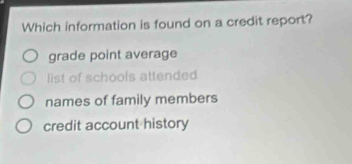 which information is found on a credit report?\n○ grade point average\n○ list of schools attended\n○ names of family members\n○ credit account history