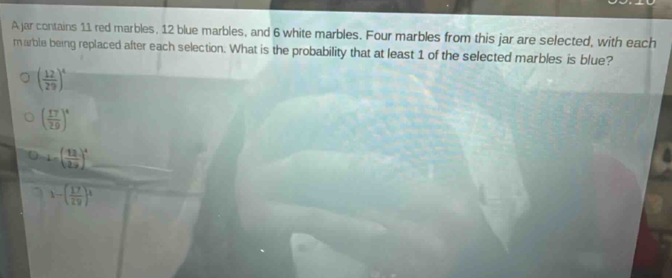 a jar contains 11 red marbles, 12 blue marbles, and 6 white marbles. four marbles from this jar are selected, with each marble being replaced after each selection. what is the probability that at least 1 of the selected marbles is blue?\n$\\left(\\frac{12}{29}\\right)^4$\n$\\left(\\frac{17}{29}\\right)^4$\n$1 - \\left(\\frac{12}{29}\\right)^4$\n$1 - \\left(\\frac{17}{29}\\right)^4$