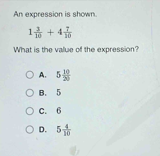 an expression is shown.\n1\\frac{3}{10}+4\\frac{7}{10}\nwhat is the value of the expression?\na. 5\\frac{10}{20}\nb. 5\nc. 6\nd. 5\\frac{4}{10}