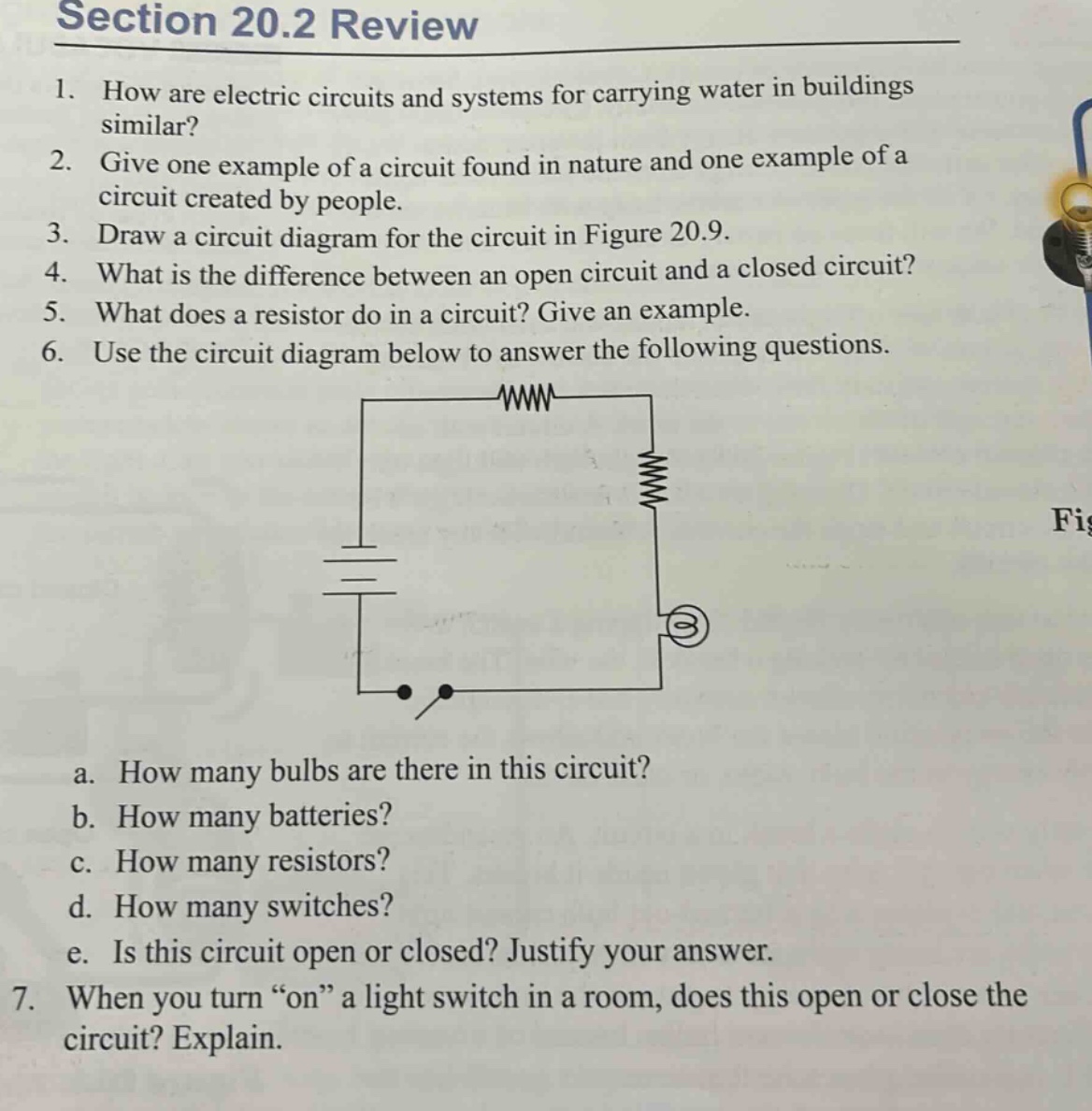 section 20.2 review\n1. how are electric circuits and systems for carrying water in buildings similar?\n2. give one example of a circuit found in nature and one example of a circuit created by people.\n3. draw a circuit diagram for the circuit in figure 20.9.\n4. what is the difference between an open circuit and a closed circuit?\n5. what does a resistor do in a circuit? give an example.\n6. use the circuit diagram below to answer the following questions.\na. how many bulbs are there in this circuit?\nb. how many batteries?\nc. how many resistors?\nd. how many switches?\ne. is this circuit open or closed? justify your answer.\n7. when you turn “on” a light switch in a room, does this open or close the circuit? explain.