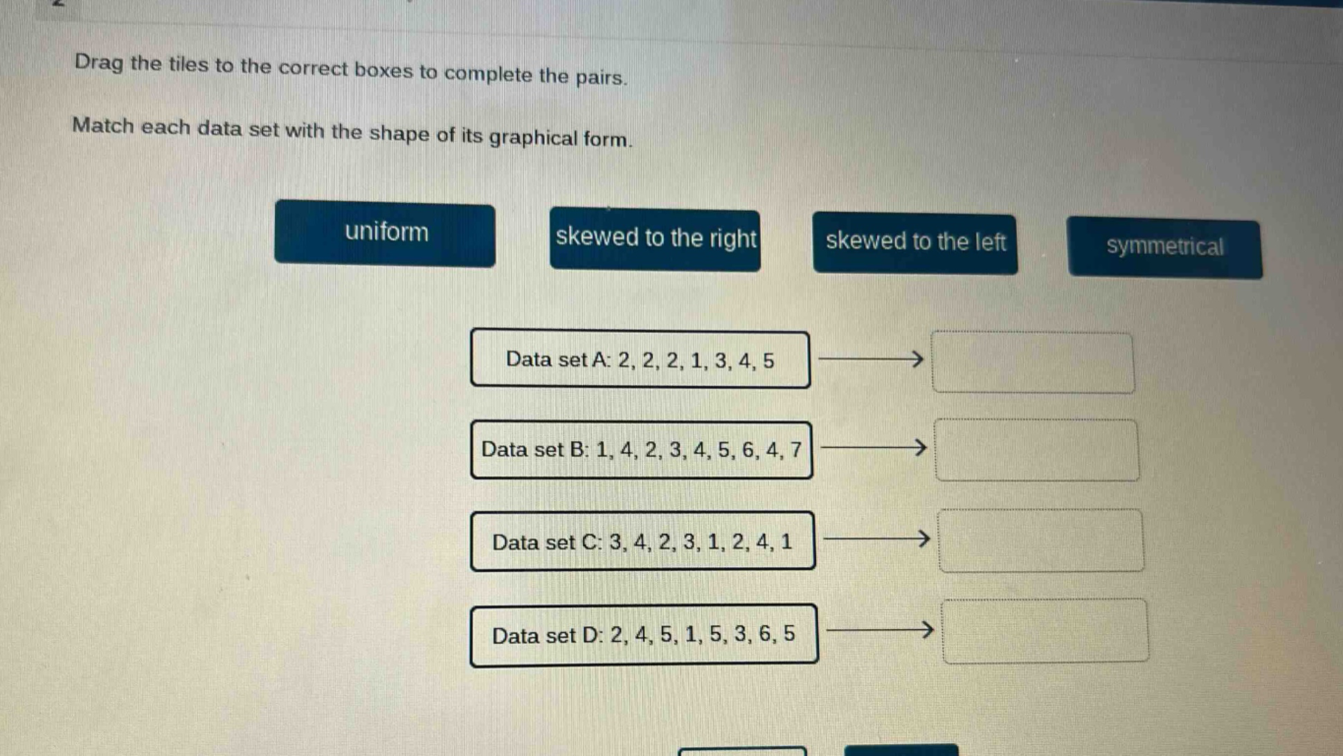 drag the tiles to the correct boxes to complete the pairs. match each data set with the shape of its graphical form. uniform skewed to the right skewed to the left symmetrical data set a: 2, 2, 2, 1, 3, 4, 5 data set b: 1, 4, 2, 3, 4, 5, 6, 4, 7 data set c: 3, 4, 2, 3, 1, 2, 4, 1 data set d: 2, 4, 5, 1, 5, 3, 6, 5
