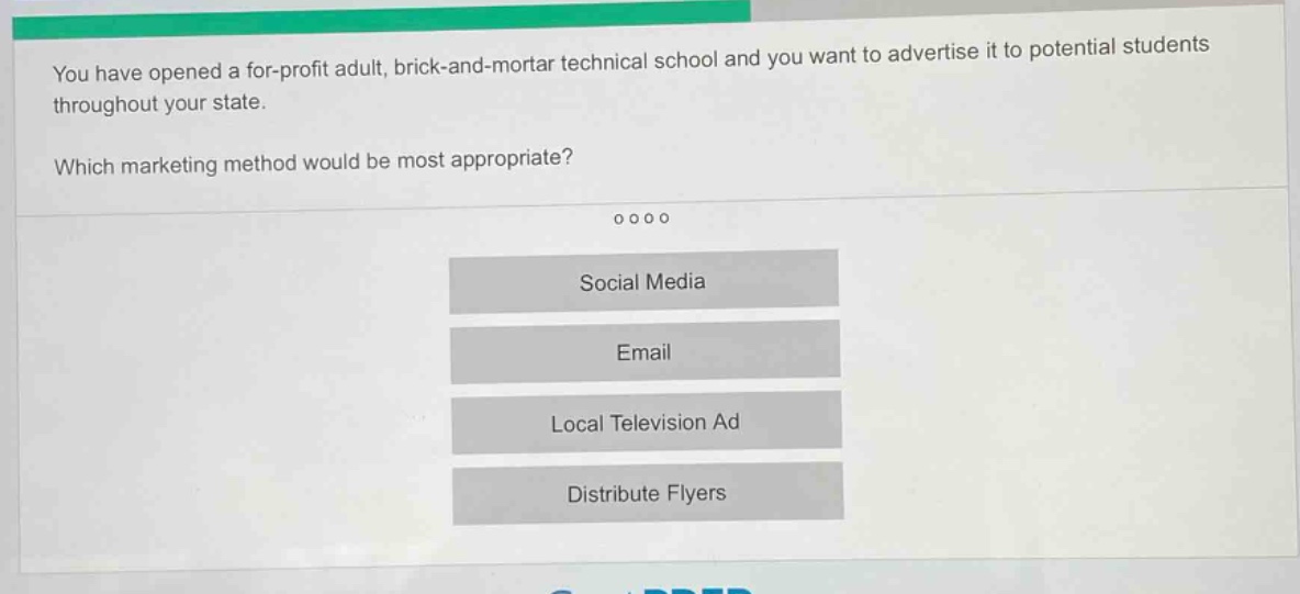 you have opened a for - profit adult, brick - and - mortar technical school and you want to advertise it to potential students throughout your state. which marketing method would be most appropriate? social media email local television ad distribute flyers