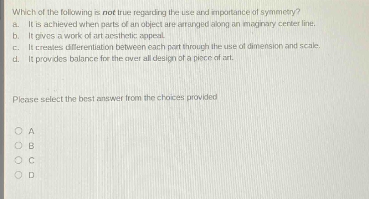 which of the following is not true regarding the use and importance of symmetry?\na. it is achieved when parts of an object are arranged along an imaginary center line.\nb. it gives a work of art aesthetic appeal.\nc. it creates differentiation between each part through the use of dimension and scale.\nd. it provides balance for the over all design of a piece of art.\nplease select the best answer from the choices provided\no a\no b\no c\no d