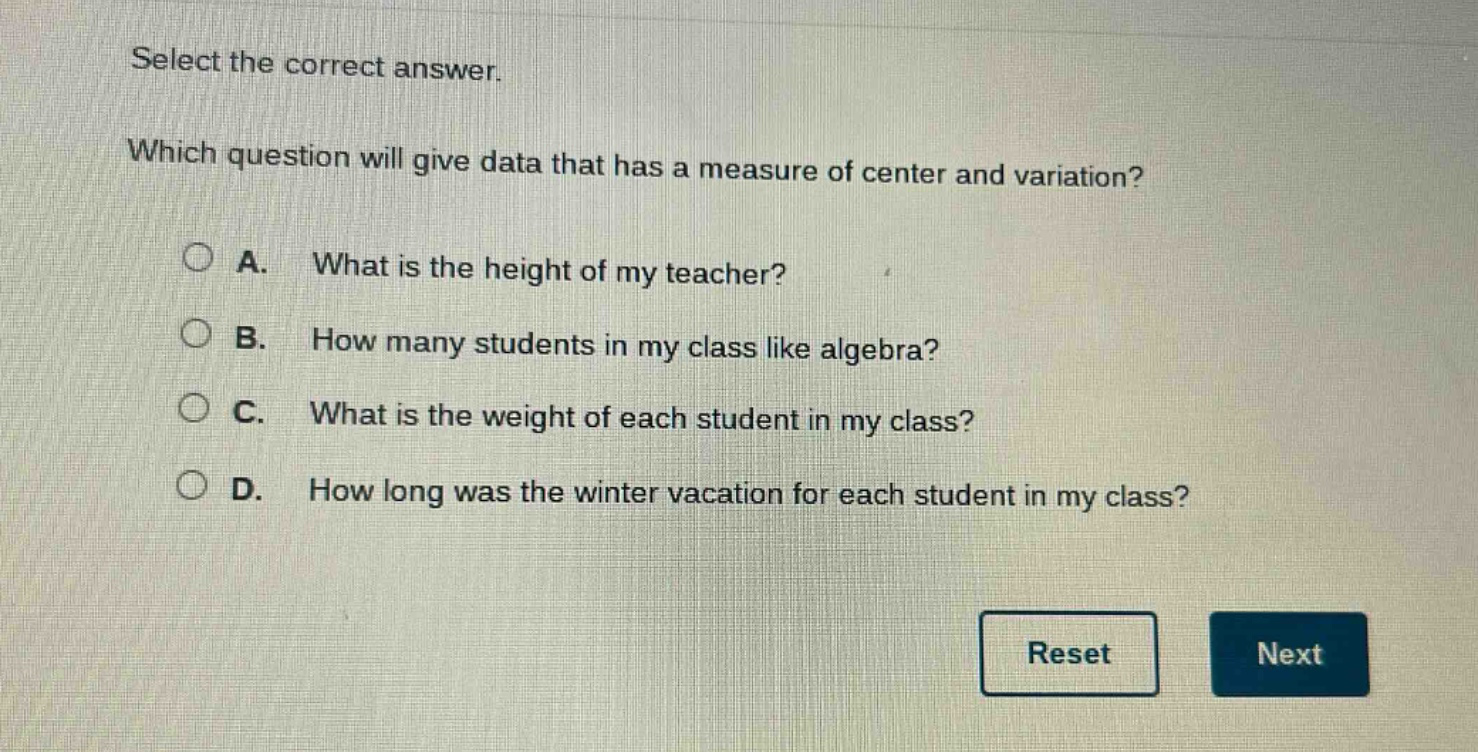 select the correct answer. which question will give data that has a measure of center and variation? a. what is the height of my teacher? b. how many students in my class like algebra? c. what is the weight of each student in my class? d. how long was the winter vacation for each student in my class?
