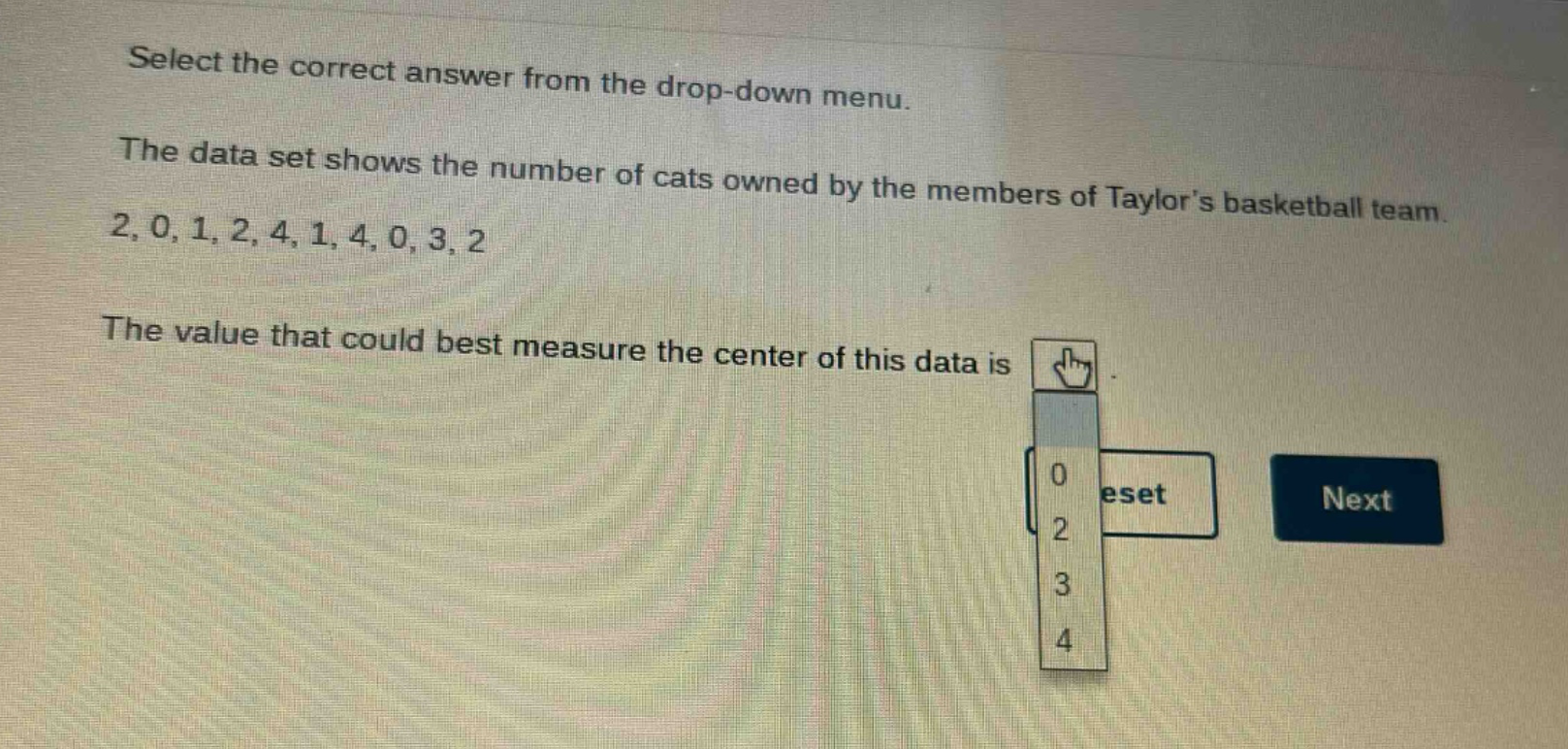 select the correct answer from the drop - down menu.\nthe data set shows the number of cats owned by the members of taylors basketball team.\n2, 0, 1, 2, 4, 1, 4, 0, 3, 2\nthe value that could best measure the center of this data is