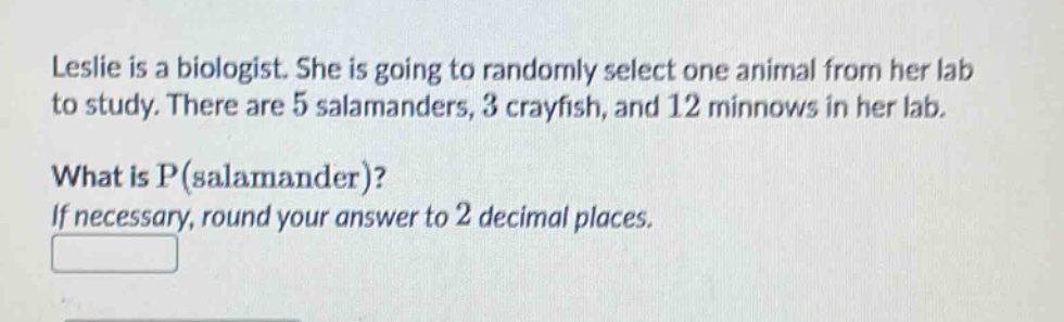 leslie is a biologist. she is going to randomly select one animal from her lab to study. there are 5 salamanders, 3 crayfish, and 12 minnows in her lab. what is p(salamander)? if necessary, round your answer to 2 decimal places.