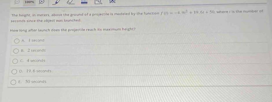 the height, in meters, above the ground of a projectile is modeled by the function (f(t)=-4.9t^{2}+19.6t + 50), where (t) is the number of seconds since the object was launched. how long after launch does the projectile reach its maximum height?\na. 1 second\nb. 2 seconds\nc. 4 seconds\nd. 19.6 seconds\ne. 50 seconds