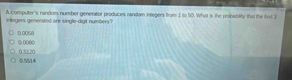 a computers random number generator produces random integers from 1 to 50. what is the probability that the first 3 integers generated are single - digit numbers?\n0.0058\n0.0080\n0.5120\n0.5514