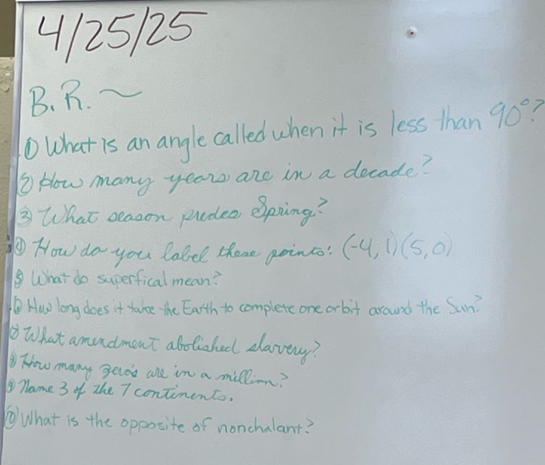 4/25/25\nb.r.~\n1 what is an angle called when it is less than 90°?\n2 how many years are in a decade?\n3 what season precedes spring?\n4 how do you label these points: (-4,1)(5,0)\n5 what do superficial mean?\n6 how long does it take the earth to complete one orbit around the sun?\n7 what amendment abolished slavery?\n8 how many zeros are in a million?\n9 name 3 of the 7 continents.\n10 what is the opposite of nonchalant?