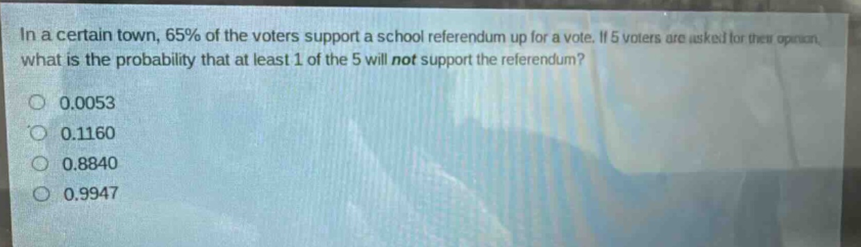 in a certain town, 65% of the voters support a school referendum up for a vote. if 5 voters are asked for their opinion, what is the probability that at least 1 of the 5 will not support the referendum?\n0.0053\n0.1160\n0.8840\n0.9947