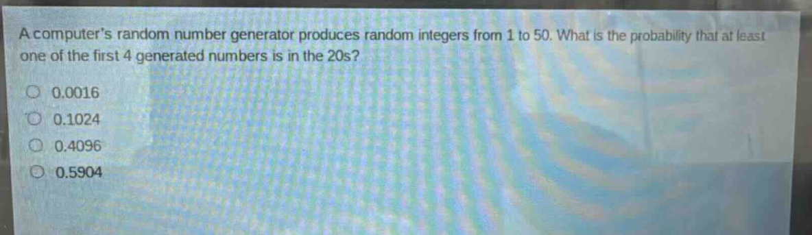 a computers random number generator produces random integers from 1 to 50. what is the probability that at least one of the first 4 generated numbers is in the 20s?\n0.0016\n0.1024\n0.4096\n0.5904