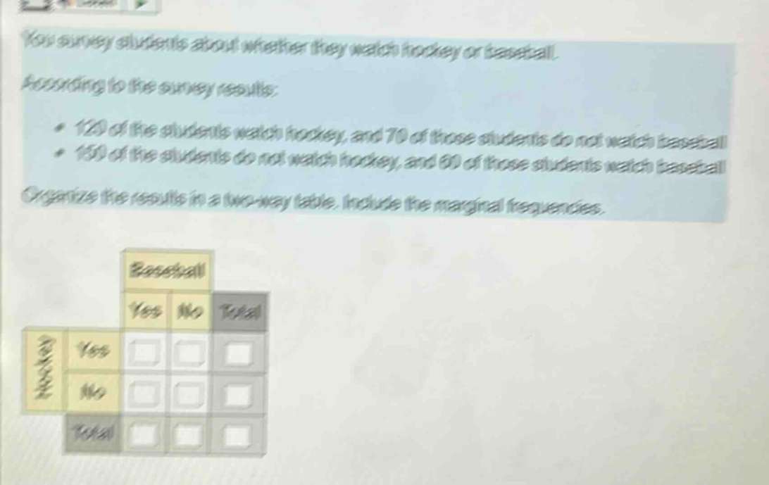 you survey students about whether they watch hockey or baseball. according to the survey results: 120 of the students watch hockey, and 70 of those students do not watch baseball. 150 of the students do not watch hockey, and 60 of those students watch baseball. organize the results in a two - way table. include the marginal frequencies.
