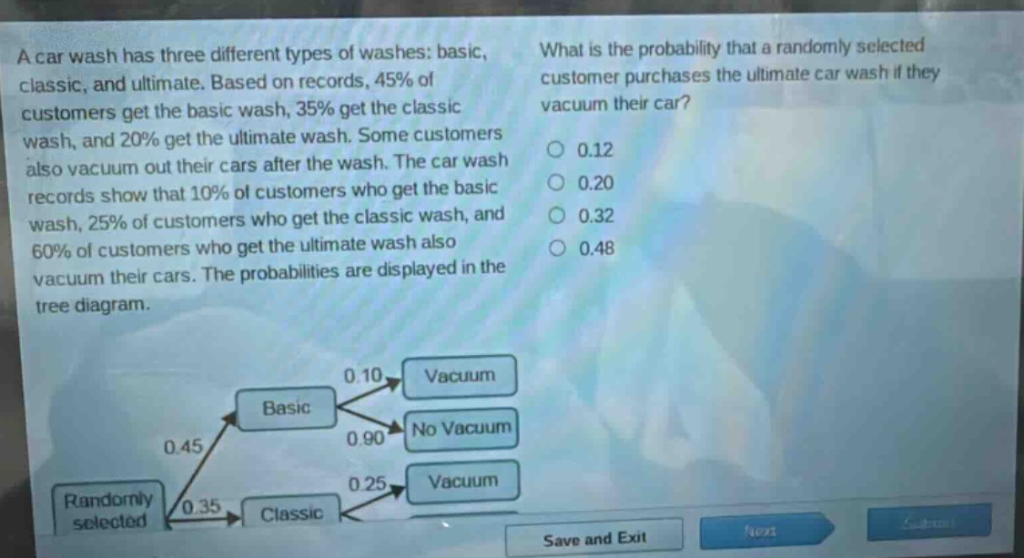 a car wash has three different types of washes: basic, classic, and ultimate. based on records, 45% of customers get the basic wash, 35% get the classic wash, and 20% get the ultimate wash. some customers also vacuum out their cars after the wash. the car wash records show that 10% of customers who get the basic wash, 25% of customers who get the classic wash, and 60% of customers who get the ultimate wash also vacuum their cars. the probabilities are displayed in the tree - diagram. what is the probability that a randomly selected customer purchases the ultimate car wash if they vacuum their car? 0.12 0.20 0.32 0.48