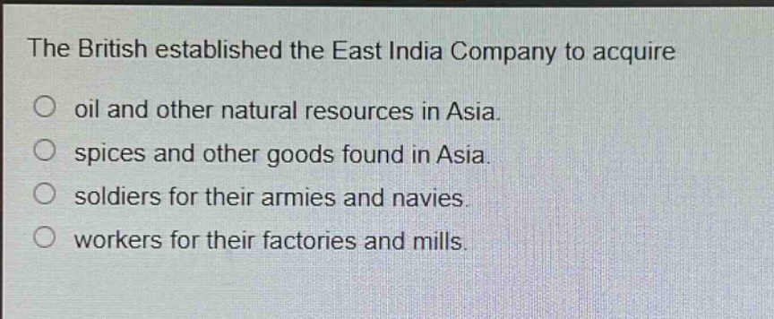 the british established the east india company to acquire\noil and other natural resources in asia.\nspices and other goods found in asia.\nsoldiers for their armies and navies.\nworkers for their factories and mills.