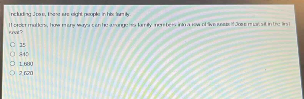 including jose, there are eight people in his family. if order matters, how many ways can he arrange his family members into a row of five seats if jose must sit in the first seat?\n35\n840\n1,680\n2,620