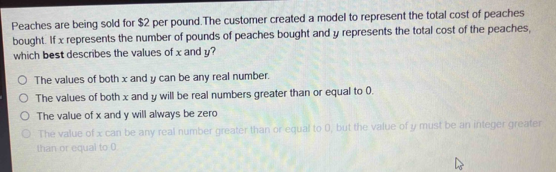peaches are being sold for $2 per pound. the customer created a model to represent the total cost of peaches bought. if $x$ represents the number of pounds of peaches bought and $y$ represents the total cost of the peaches, which best describes the values of $x$ and $y$?\no the values of both $x$ and $y$ can be any real number.\no the values of both $x$ and $y$ will be real numbers greater than or equal to 0.\no the value of $x$ and $y$ will always be zero\no the value of $x$ can be any real number greater than or equal to 0, but the value of $y$ must be an integer greater than or equal to 0.