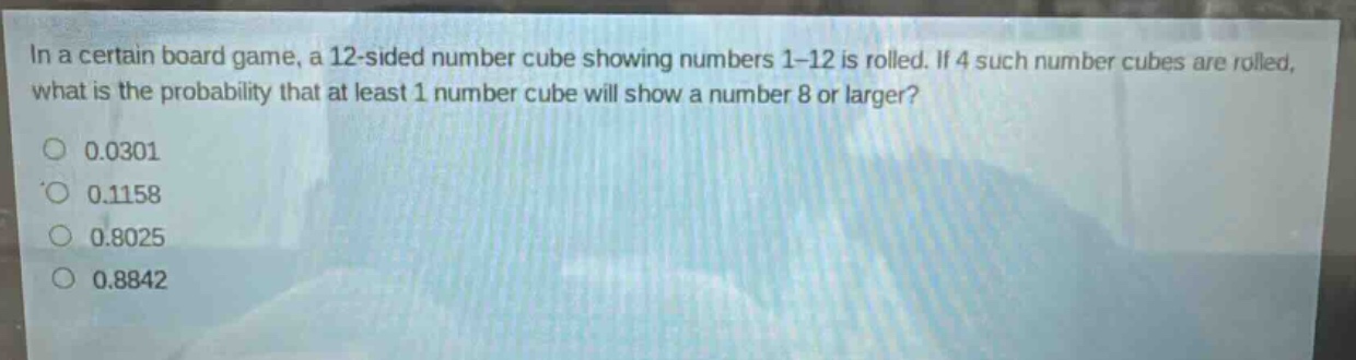 in a certain board game, a 12 - sided number cube showing numbers 1 - 12 is rolled. if 4 such number cubes are rolled, what is the probability that at least 1 number cube will show a number 8 or larger?\n0.0301\n0.1158\n0.8025\n0.8842