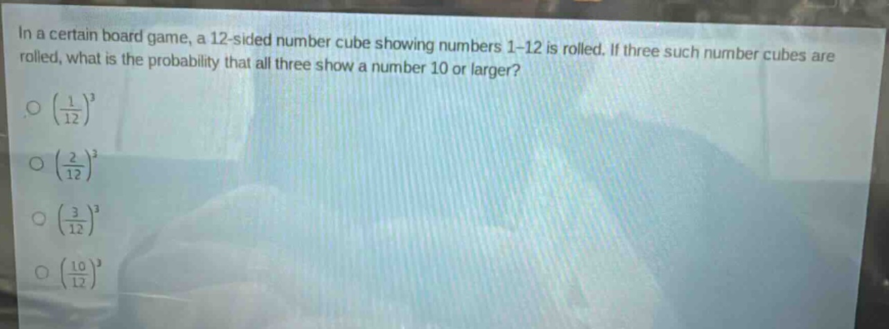 in a certain board game, a 12 - sided number cube showing numbers 1 - 12 is rolled. if three such number cubes are rolled, what is the probability that all three show a number 10 or larger?\n$\\left(\\frac{1}{12}\\right)^3$\n$\\left(\\frac{2}{12}\\right)^3$\n$\\left(\\frac{3}{12}\\right)^3$\n$\\left(\\frac{10}{12}\\right)^3$