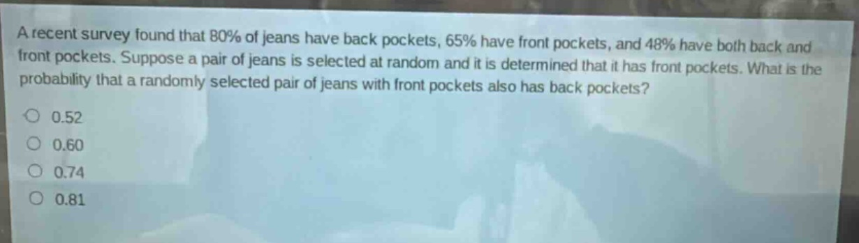 a recent survey found that 80% of jeans have back pockets, 65% have front pockets, and 48% have both back and front pockets. suppose a pair of jeans is selected at random and it is determined that it has front pockets. what is the probability that a randomly selected pair of jeans with front pockets also has back pockets?\n0.52\n0.60\n0.74\n0.81