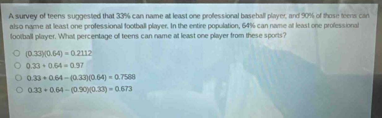 a survey of teens suggested that 33% can name at least one professional baseball player, and 90% of those teens can also name at least one professional football player. in the entire population, 64% can name at least one professional football player. what percentage of teens can name at least one player from these sports?\n(0.33)(0.64)=0.2112\n0.33 + 0.64 = 0.97\n0.33 + 0.64-(0.33)(0.64)=0.7588\n0.33 + 0.64-(0.90)(0.33)=0.673
