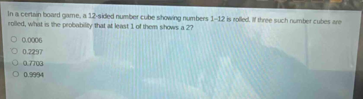in a certain board game, a 12 - sided number cube showing numbers 1 - 12 is rolled. if three such number cubes are rolled, what is the probability that at least 1 of them shows a 2?\n0.0006\n0.2297\n0.7703\n0.9994
