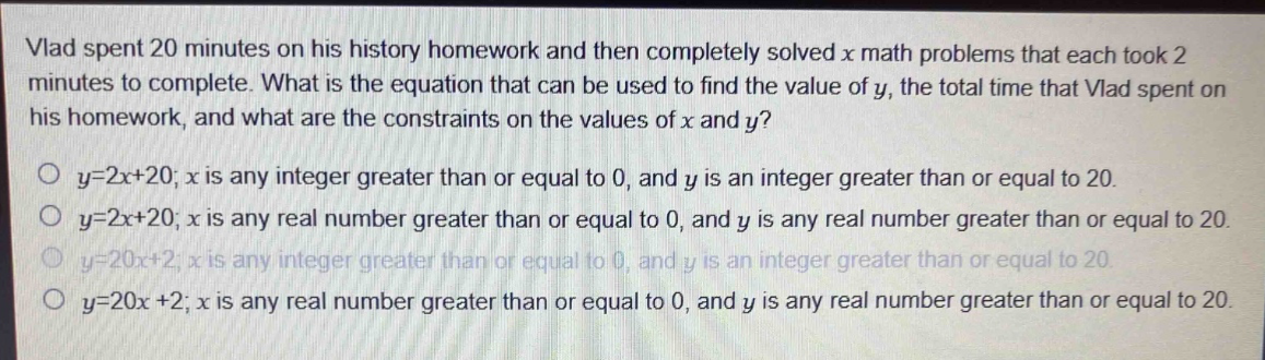 vlad spent 20 minutes on his history homework and then completely solved x math problems that each took 2 minutes to complete. what is the equation that can be used to find the value of y, the total time that vlad spent on his homework, and what are the constraints on the values of x and y?\no y = 2x + 20; x is any integer greater than or equal to 0, and y is an integer greater than or equal to 20.\no y = 2x + 20; x is any real number greater than or equal to 0, and y is any real number greater than or equal to 20.\no y = 20x + 2; x is any integer greater than or equal to 0, and y is an integer greater than or equal to 20.\no y = 20x + 2; x is any real number greater than or equal to 0, and y is any real number greater than or equal to 20.