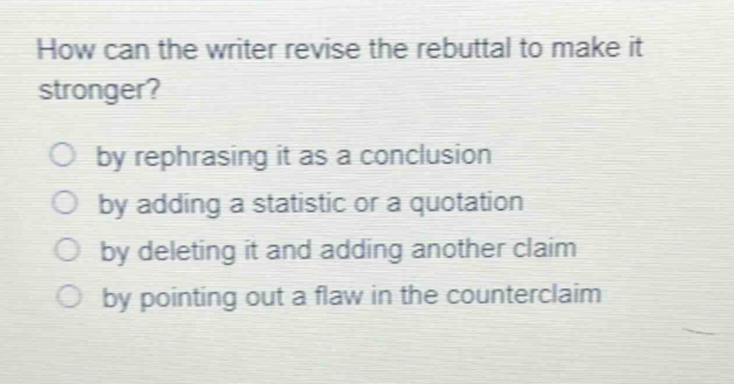 how can the writer revise the rebuttal to make it stronger?\nby rephrasing it as a conclusion\nby adding a statistic or a quotation\nby deleting it and adding another claim\nby pointing out a flaw in the counterclaim