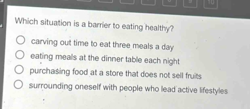 which situation is a barrier to eating healthy?\ncarving out time to eat three meals a day\neating meals at the dinner table each night\npurchasing food at a store that does not sell fruits\nsurrounding oneself with people who lead active lifestyles