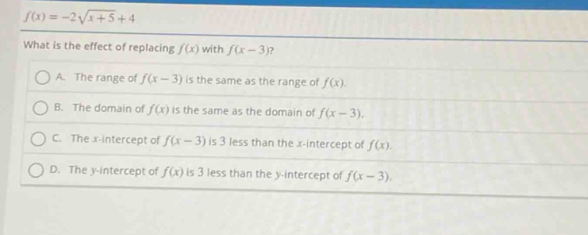 f(x)=-2\\sqrt{x + 5}+4\nwhat is the effect of replacing f(x) with f(x - 3)?\na. the range of f(x - 3) is the same as the range of f(x).\nb. the domain of f(x) is the same as the domain of f(x - 3).\nc. the x - intercept of f(x - 3) is 3 less than the x - intercept of f(x).\nd. the y - intercept of f(x) is 3 less than the y - intercept of f(x - 3).